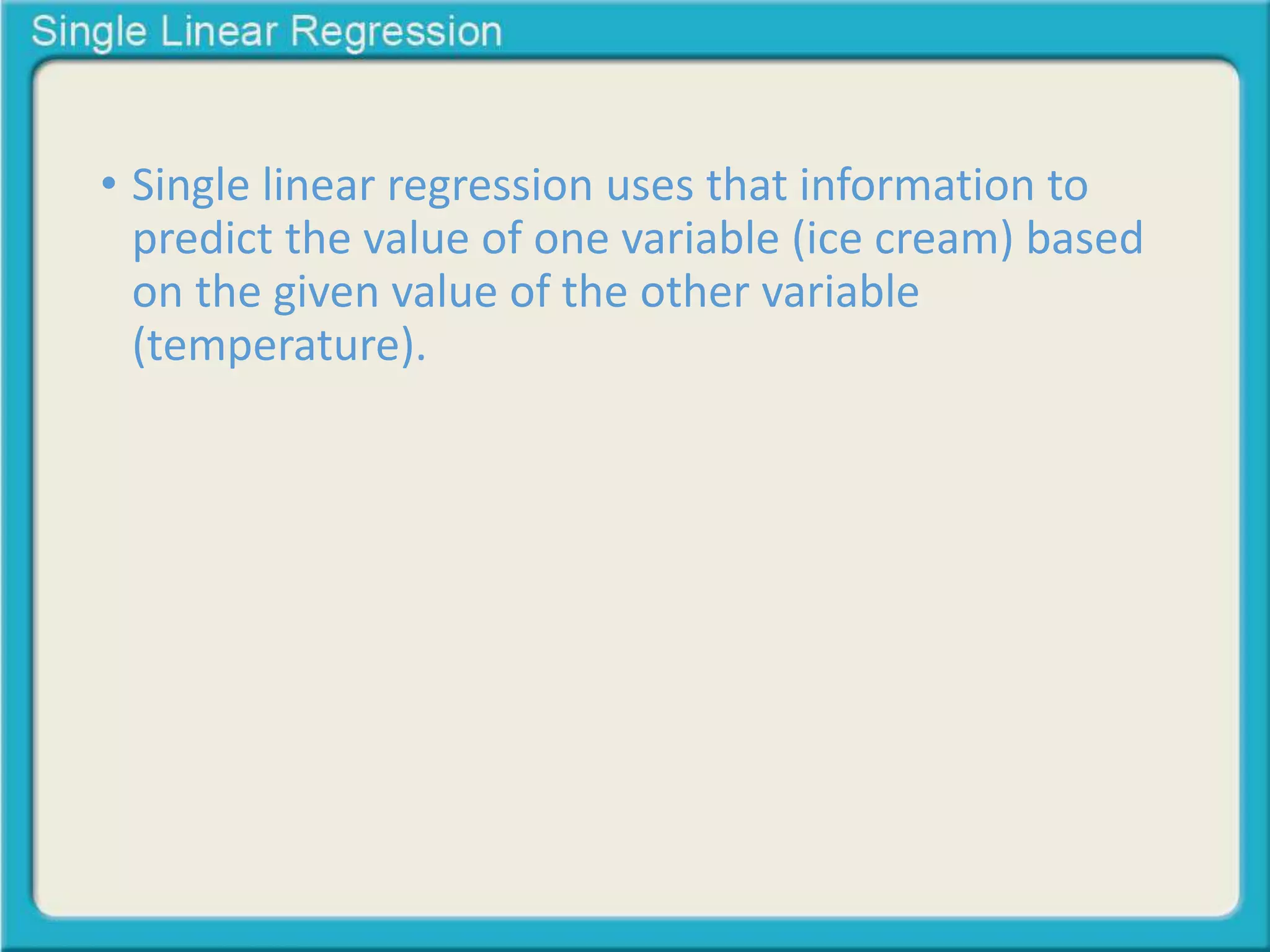 • Single linear regression uses that information to 
predict the value of one variable (ice cream) based 
on the given value of the other variable 
(temperature). 
 
