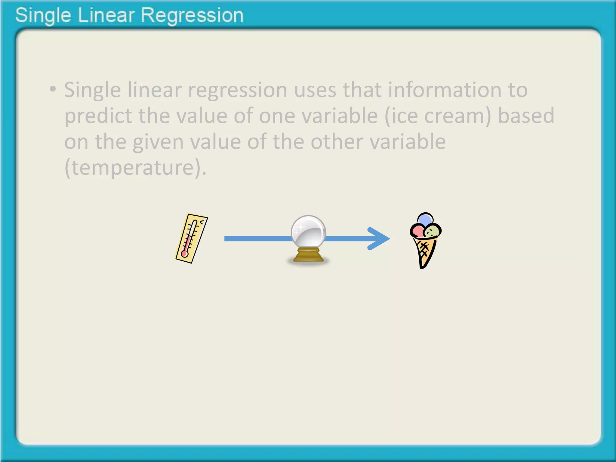 • Single linear regression uses that information to 
predict the value of one variable (ice cream) based 
on the given value of the other variable 
(temperature). 
 