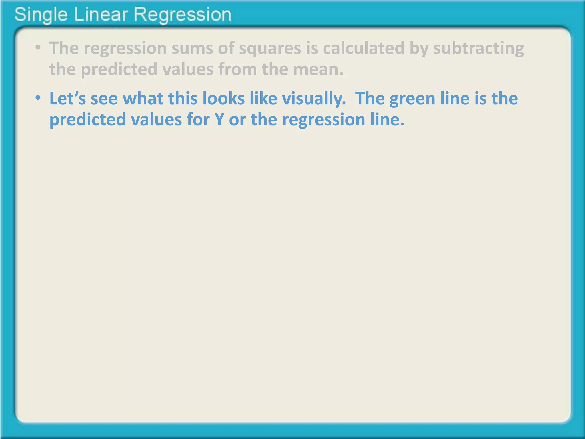 • The regression sums of squares is calculated by subtracting 
the predicted values from the mean. 
• Let’s see what this looks like visually. The green line is the 
predicted values for Y or the regression line. 
 