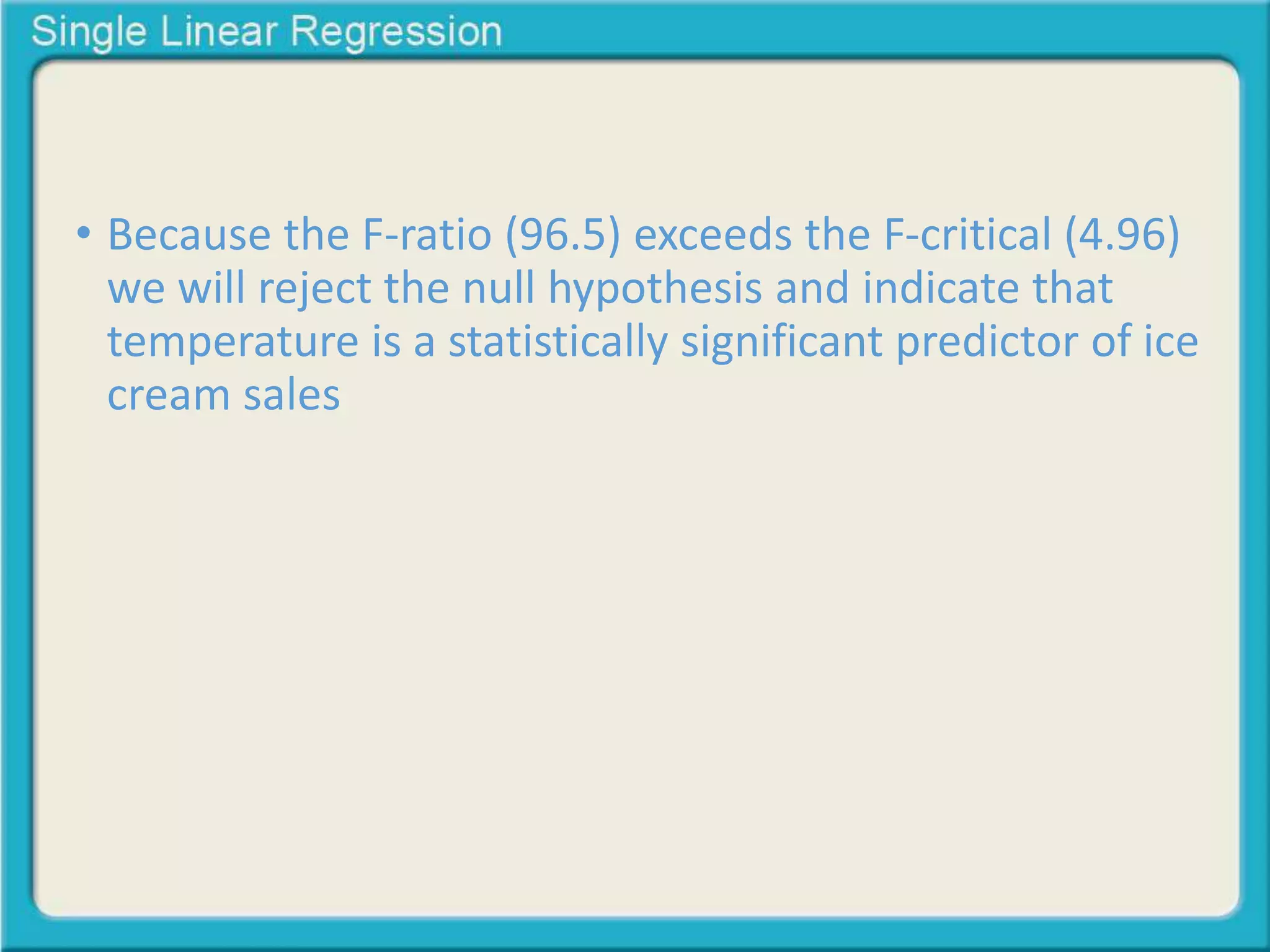 • Because the F-ratio (96.5) exceeds the F-critical (4.96) 
we will reject the null hypothesis and indicate that 
temperature is a statistically significant predictor of ice 
cream sales 
 