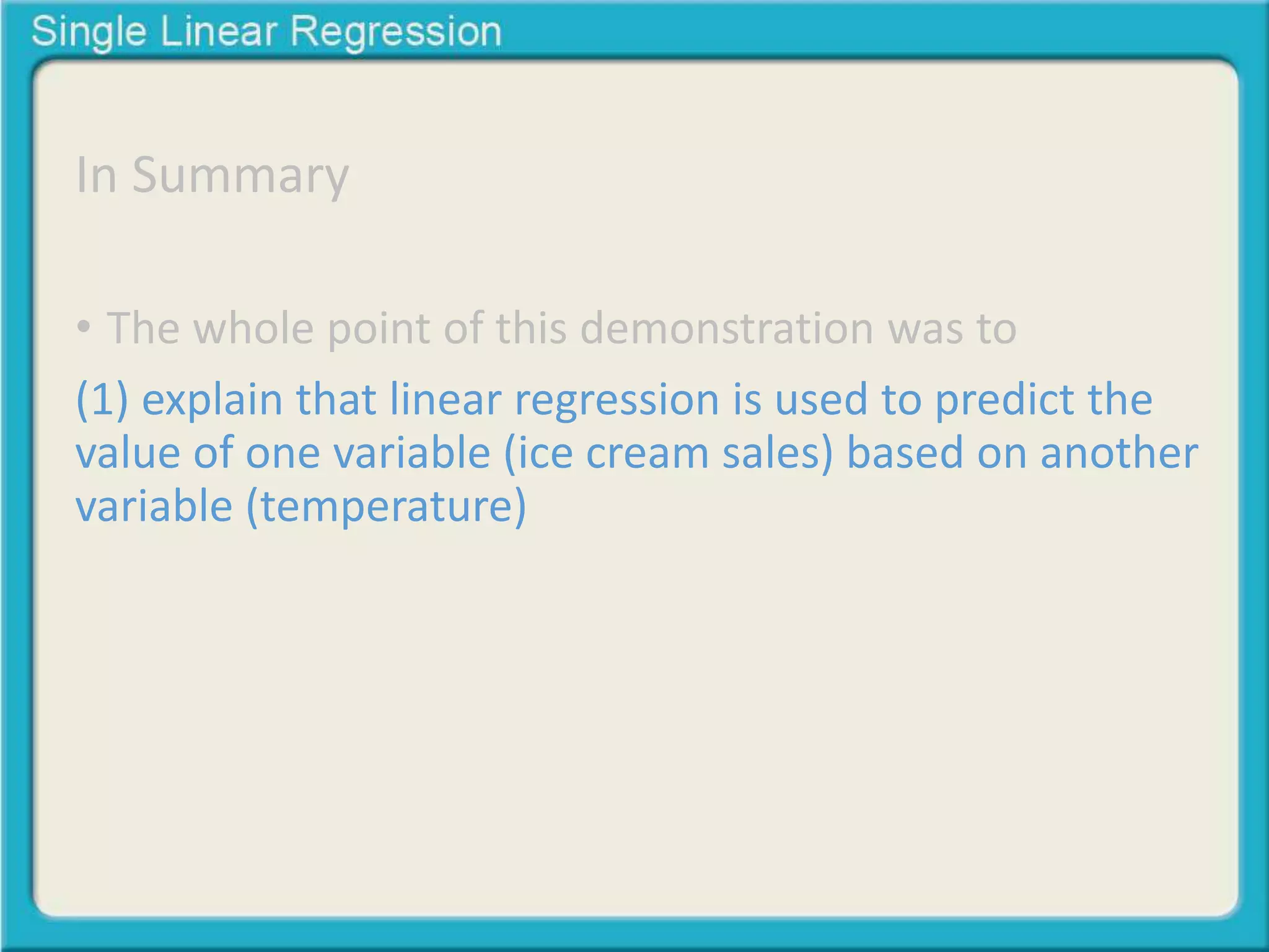 In Summary 
• The whole point of this demonstration was to 
(1) explain that linear regression is used to predict the 
value of one variable (ice cream sales) based on another 
variable (temperature) 
 