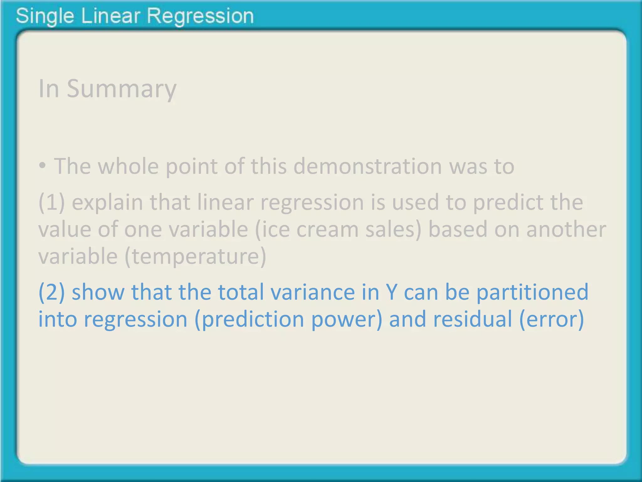 In Summary 
• The whole point of this demonstration was to 
(1) explain that linear regression is used to predict the 
value of one variable (ice cream sales) based on another 
variable (temperature) 
(2) show that the total variance in Y can be partitioned 
into regression (prediction power) and residual (error) 
 