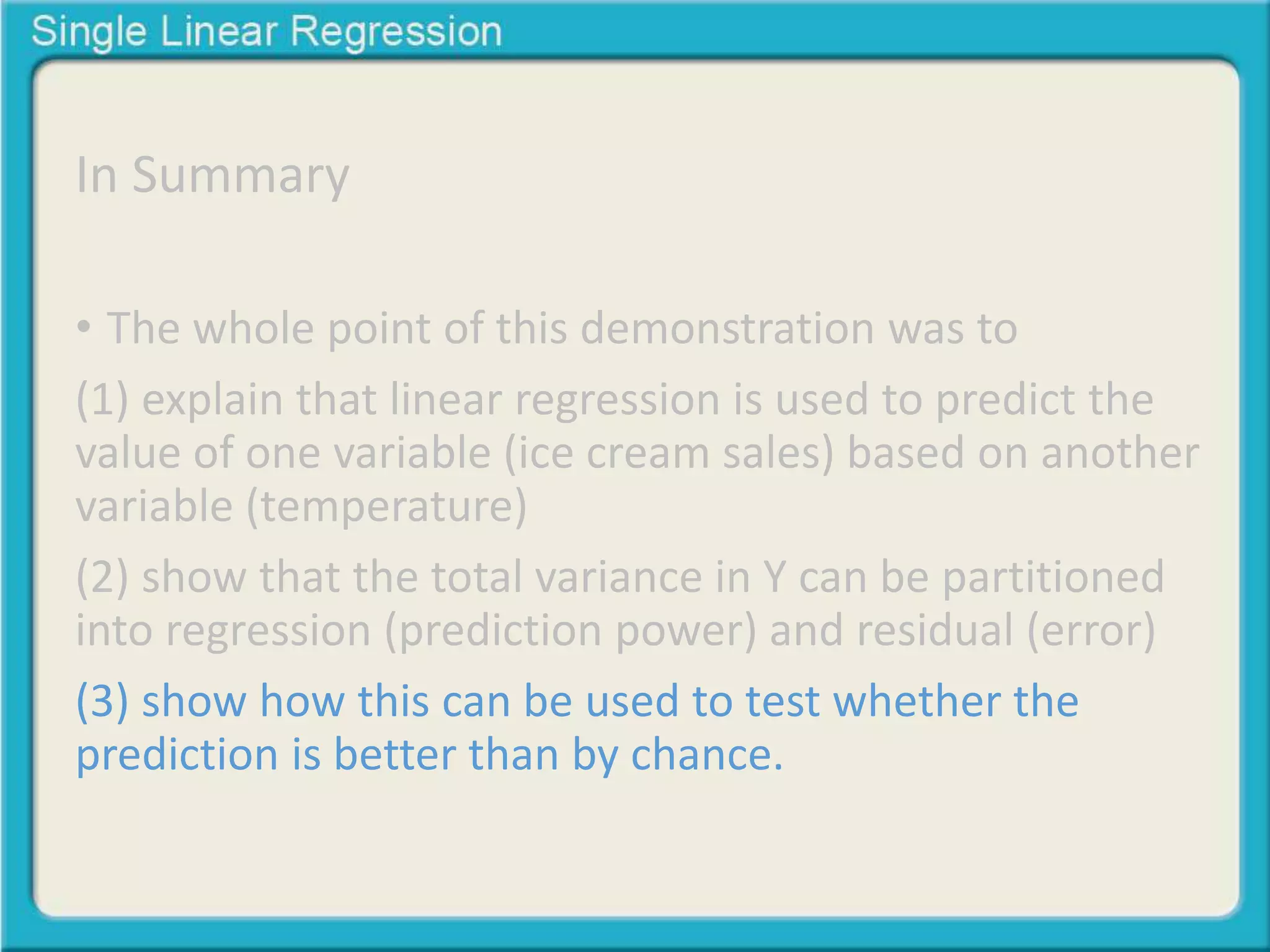 In Summary 
• The whole point of this demonstration was to 
(1) explain that linear regression is used to predict the 
value of one variable (ice cream sales) based on another 
variable (temperature) 
(2) show that the total variance in Y can be partitioned 
into regression (prediction power) and residual (error) 
(3) show how this can be used to test whether the 
prediction is better than by chance. 
