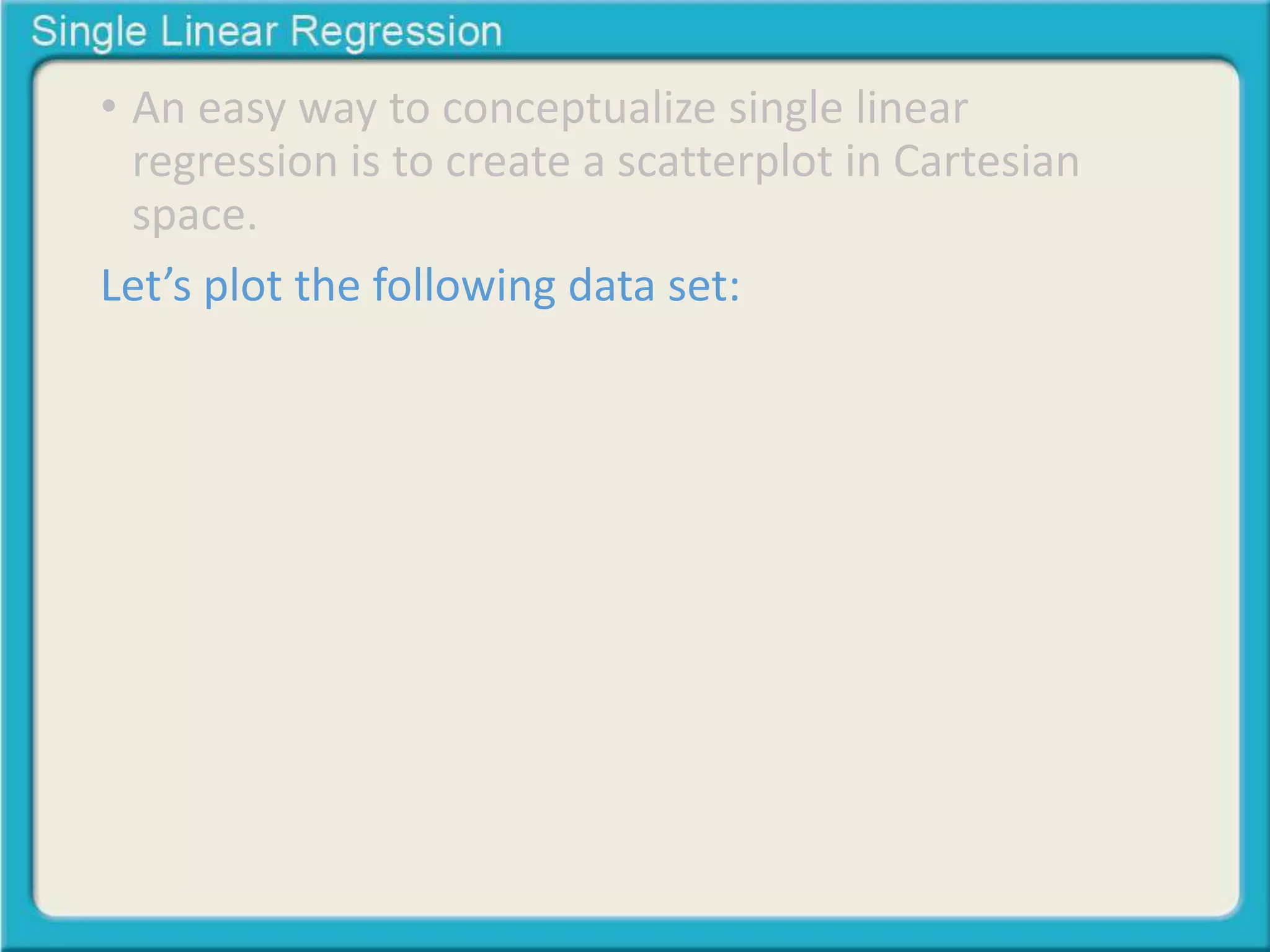• An easy way to conceptualize single linear 
regression is to create a scatterplot in Cartesian 
space. 
Let’s plot the following data set: 
 