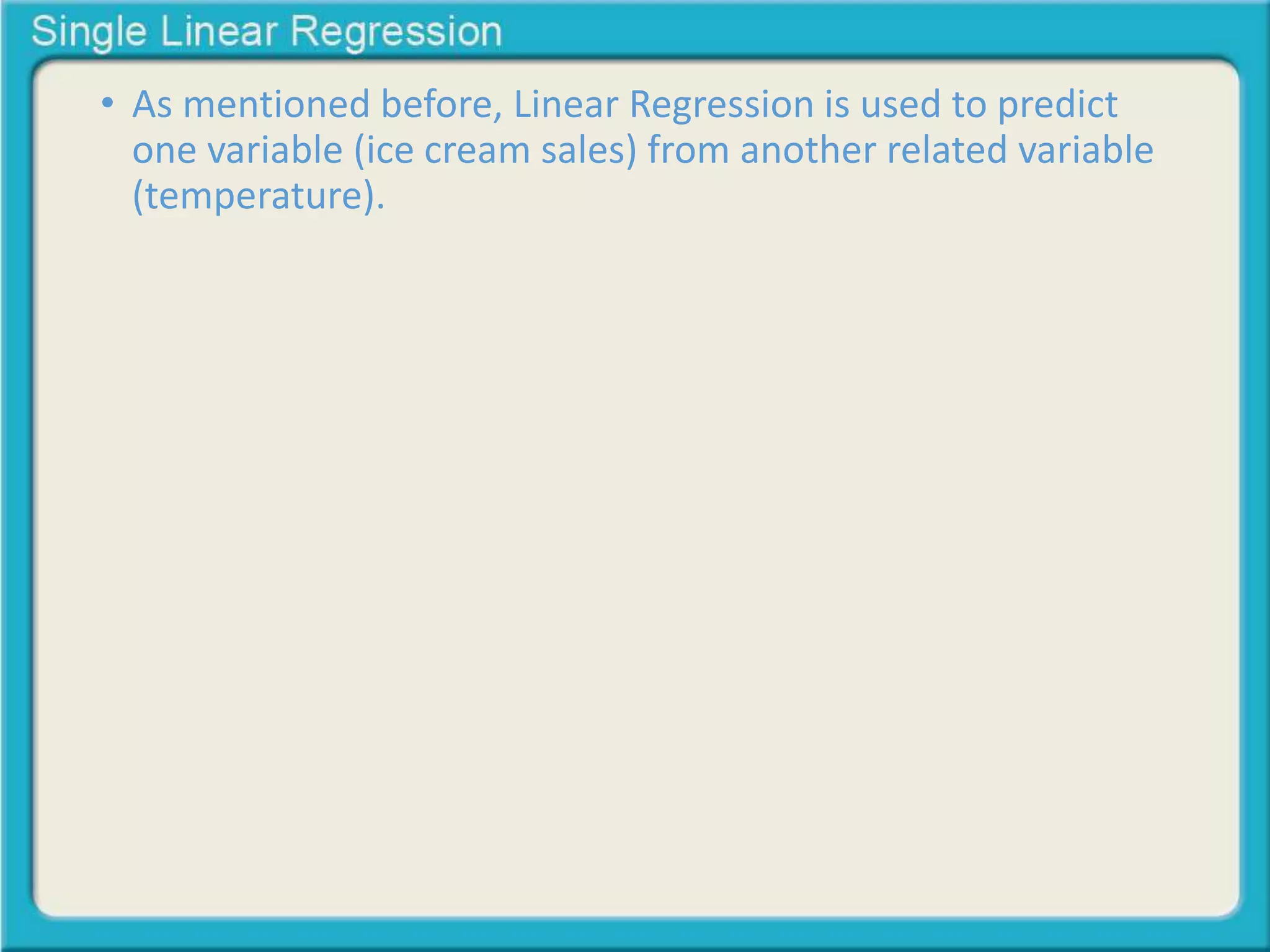 • As mentioned before, Linear Regression is used to predict 
one variable (ice cream sales) from another related variable 
(temperature). 
 