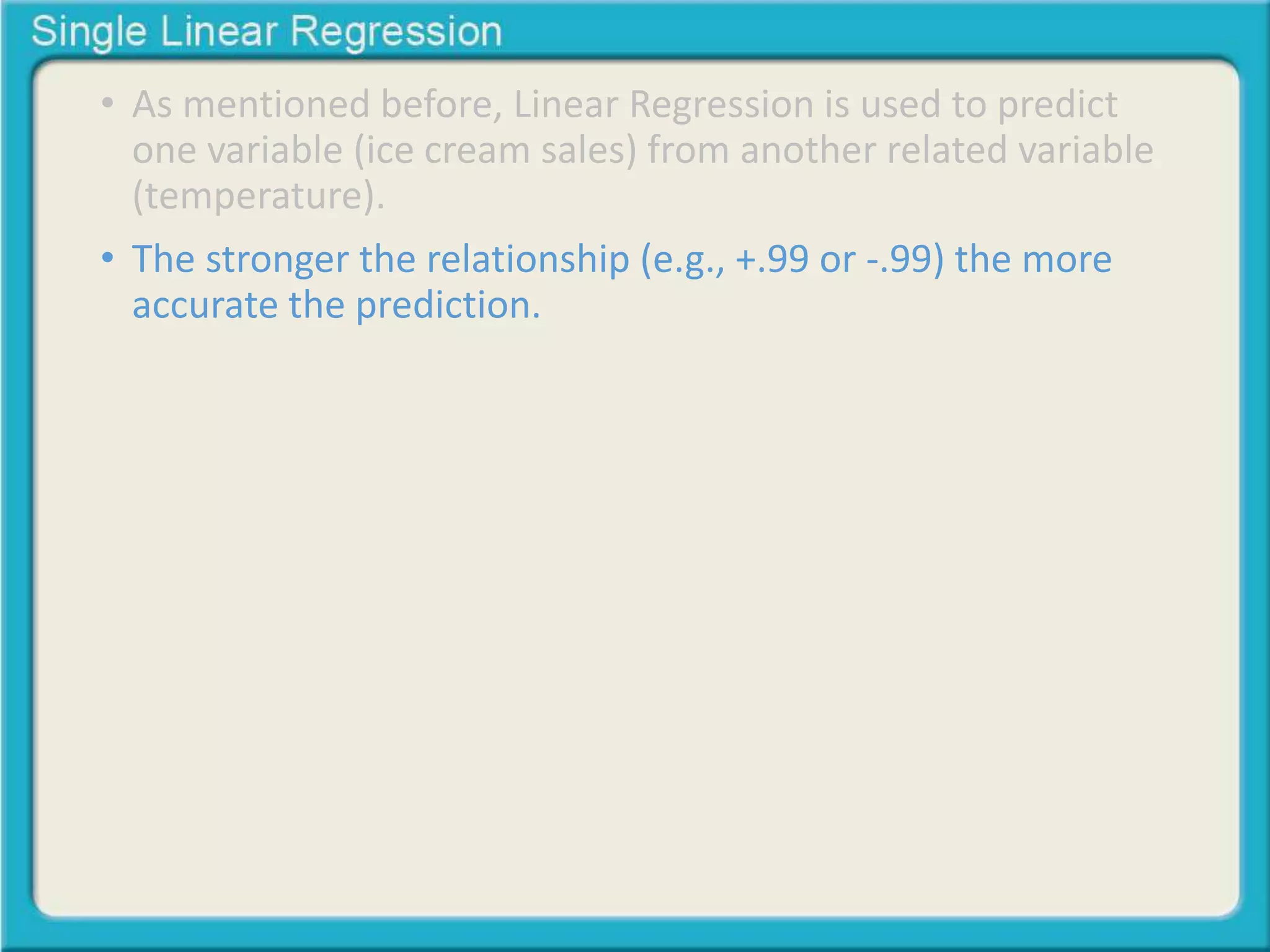 • As mentioned before, Linear Regression is used to predict 
one variable (ice cream sales) from another related variable 
(temperature). 
• The stronger the relationship (e.g., +.99 or -.99) the more 
accurate the prediction. 
 