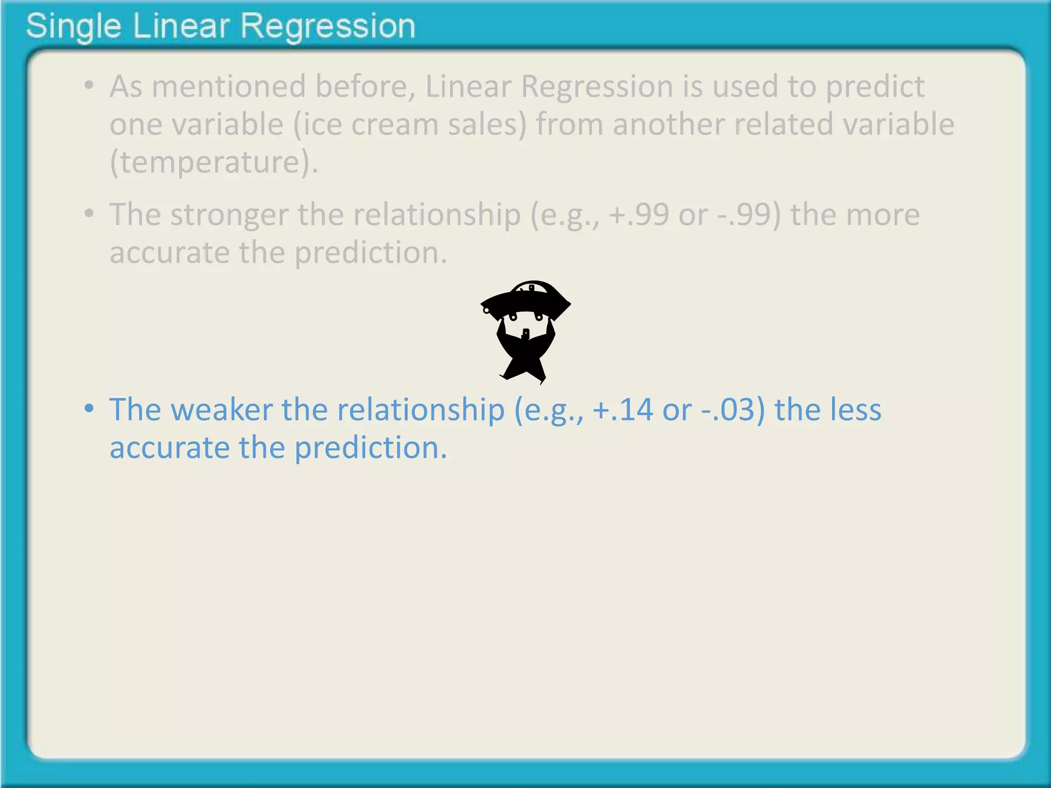 • As mentioned before, Linear Regression is used to predict 
one variable (ice cream sales) from another related variable 
(temperature). 
• The stronger the relationship (e.g., +.99 or -.99) the more 
accurate the prediction. 
• The weaker the relationship (e.g., +.14 or -.03) the less 
accurate the prediction. 
 