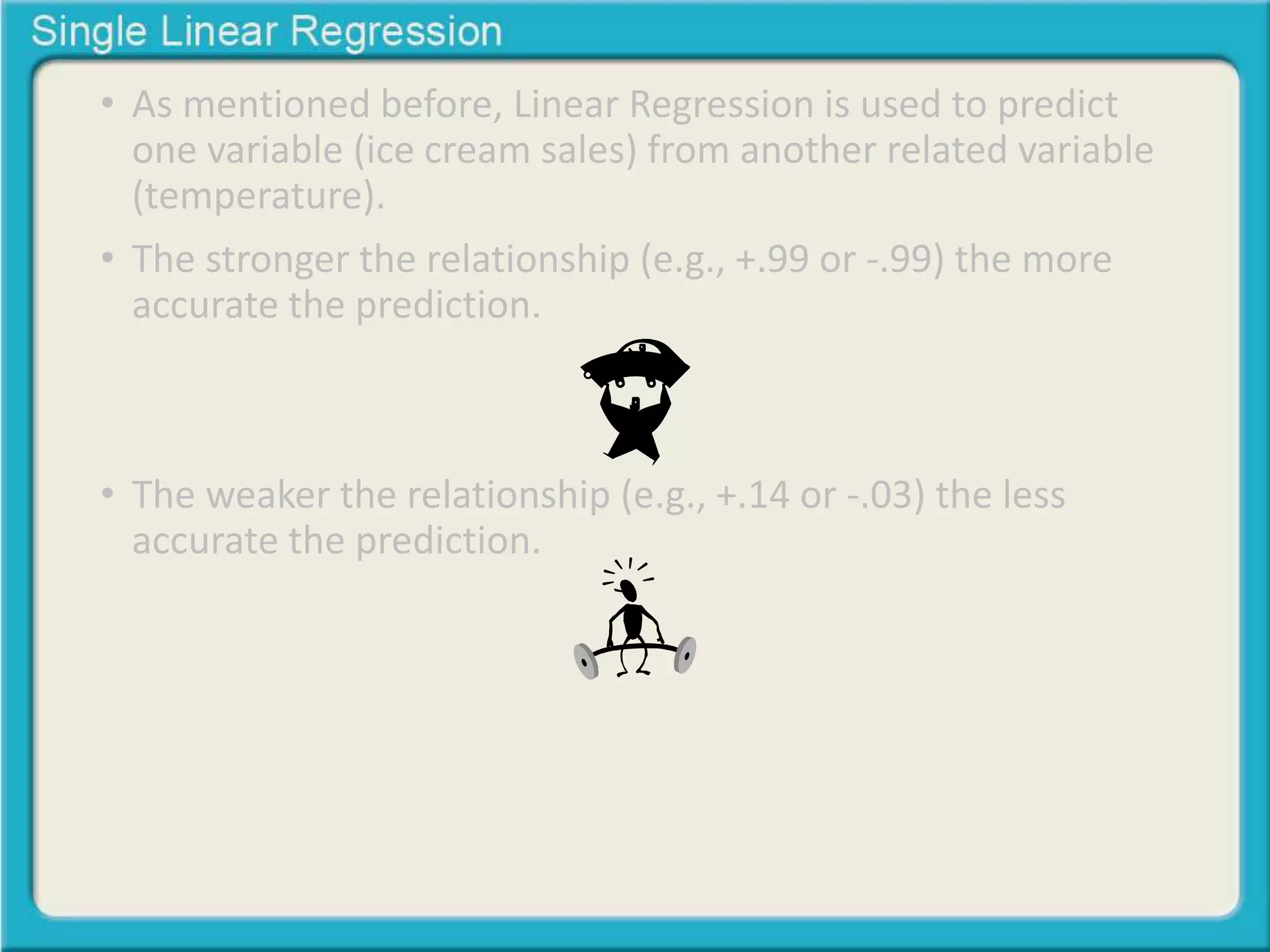 • As mentioned before, Linear Regression is used to predict 
one variable (ice cream sales) from another related variable 
(temperature). 
• The stronger the relationship (e.g., +.99 or -.99) the more 
accurate the prediction. 
• The weaker the relationship (e.g., +.14 or -.03) the less 
accurate the prediction. 
 