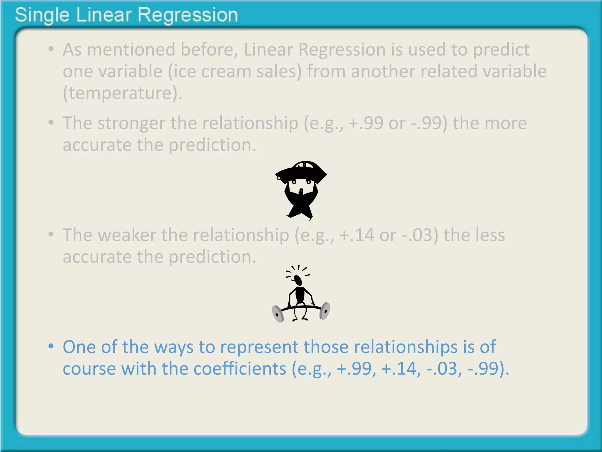 • As mentioned before, Linear Regression is used to predict 
one variable (ice cream sales) from another related variable 
(temperature). 
• The stronger the relationship (e.g., +.99 or -.99) the more 
accurate the prediction. 
• The weaker the relationship (e.g., +.14 or -.03) the less 
accurate the prediction. 
• One of the ways to represent those relationships is of 
course with the coefficients (e.g., +.99, +.14, -.03, -.99). 
 