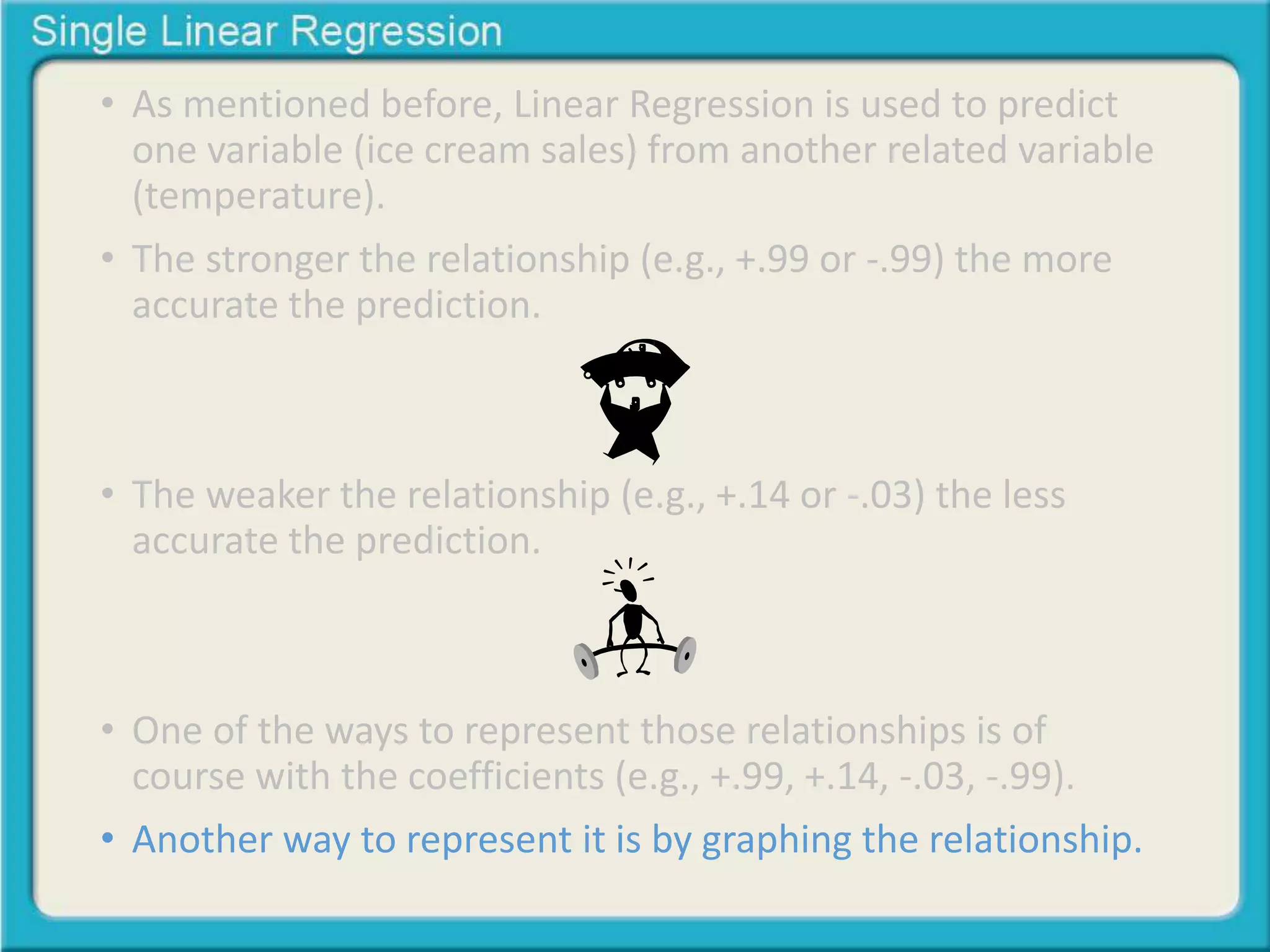 • As mentioned before, Linear Regression is used to predict 
one variable (ice cream sales) from another related variable 
(temperature). 
• The stronger the relationship (e.g., +.99 or -.99) the more 
accurate the prediction. 
• The weaker the relationship (e.g., +.14 or -.03) the less 
accurate the prediction. 
• One of the ways to represent those relationships is of 
course with the coefficients (e.g., +.99, +.14, -.03, -.99). 
• Another way to represent it is by graphing the relationship. 
 