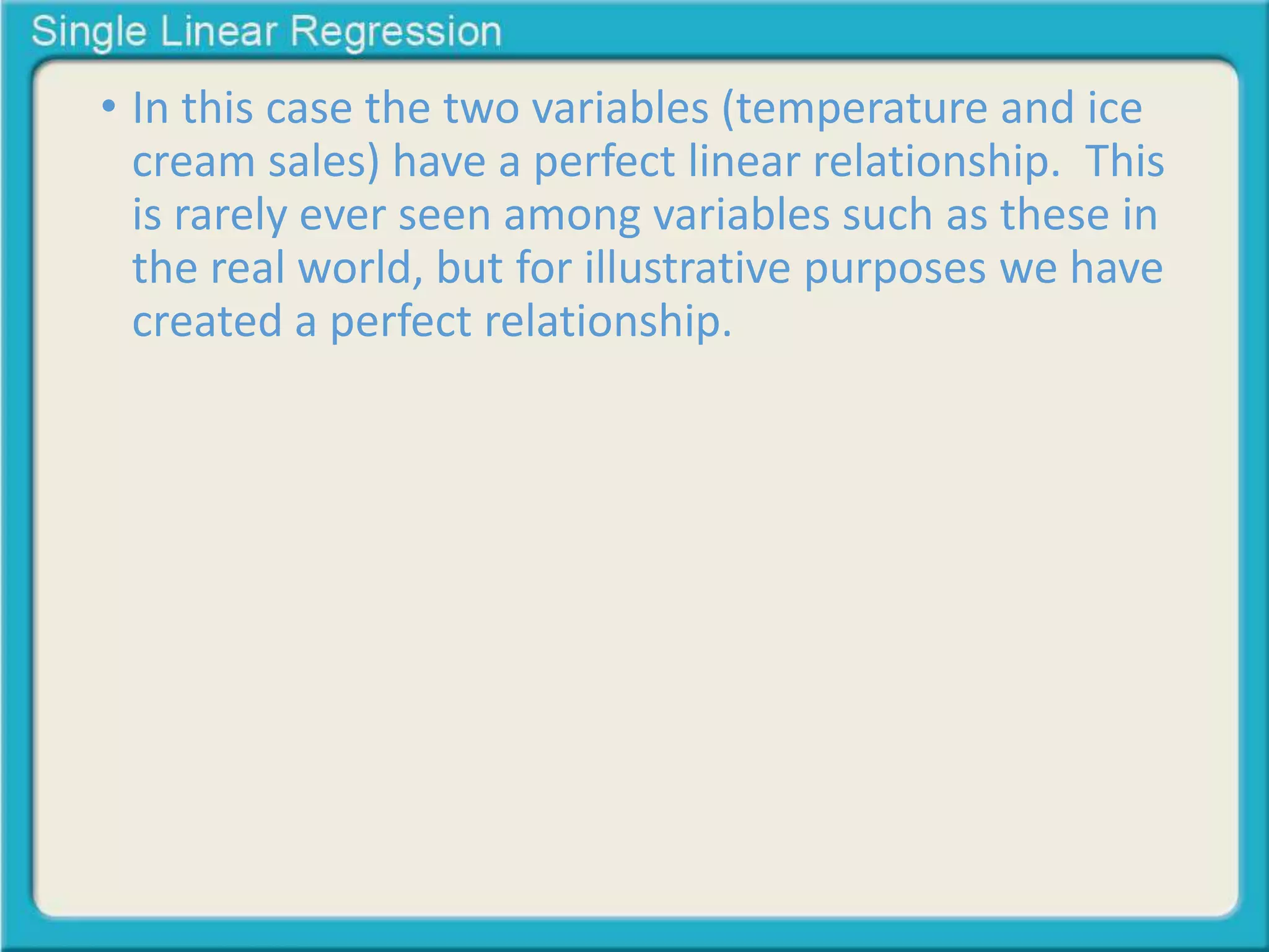 • In this case the two variables (temperature and ice 
cream sales) have a perfect linear relationship. This 
is rarely ever seen among variables such as these in 
the real world, but for illustrative purposes we have 
created a perfect relationship. 
 