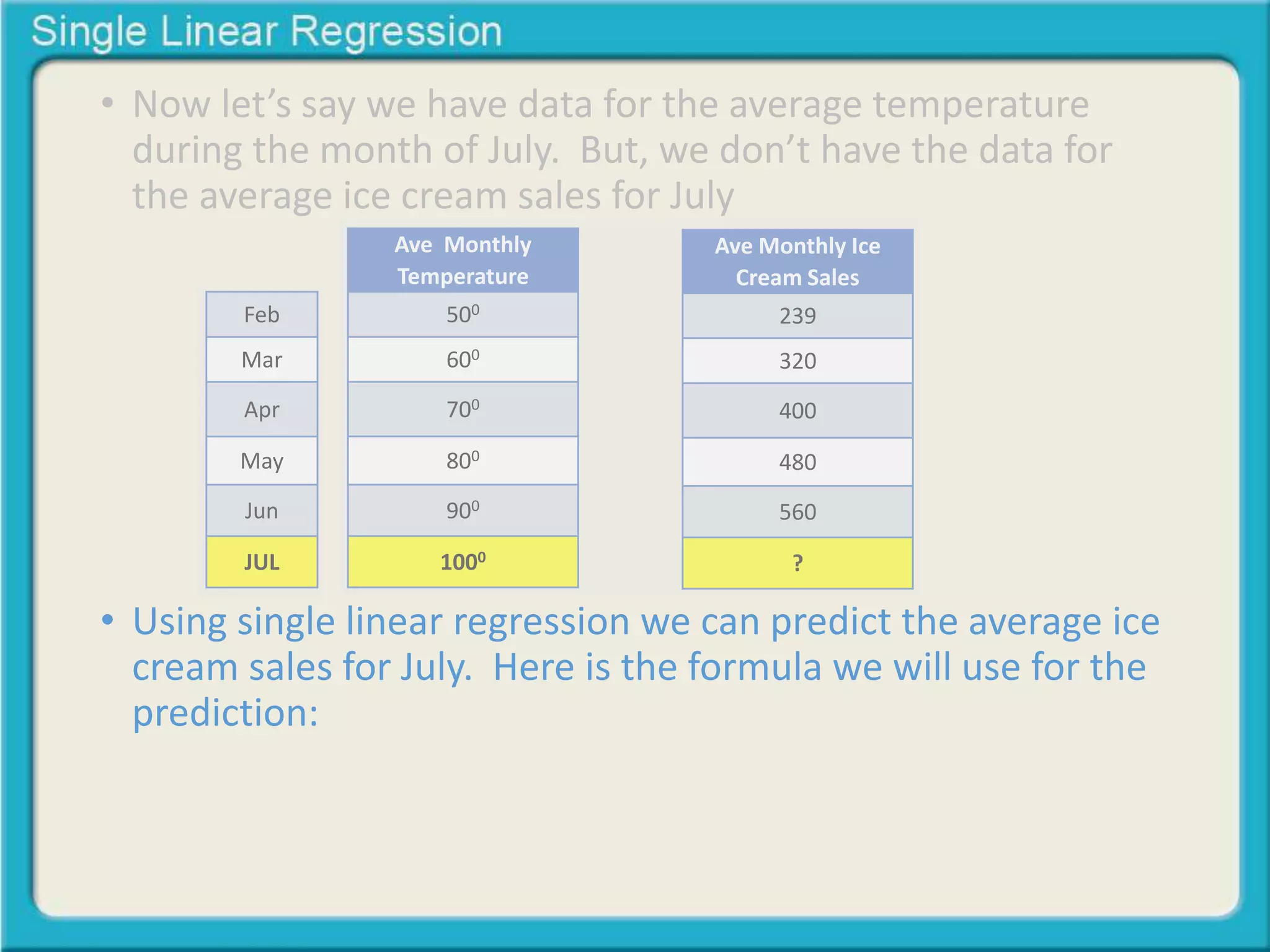 • Now let’s say we have data for the average temperature 
during the month of July. But, we don’t have the data for 
the average ice cream sales for July 
Feb 
Mar 
Apr 
May 
Jun 
JUL 
Ave Monthly 
Temperature 
500 
600 
700 
800 
900 
1000 
Ave Monthly Ice 
Cream Sales 
239 
320 
400 
480 
560 
? 
• Using single linear regression we can predict the average ice 
cream sales for July. Here is the formula we will use for the 
prediction: 
 
