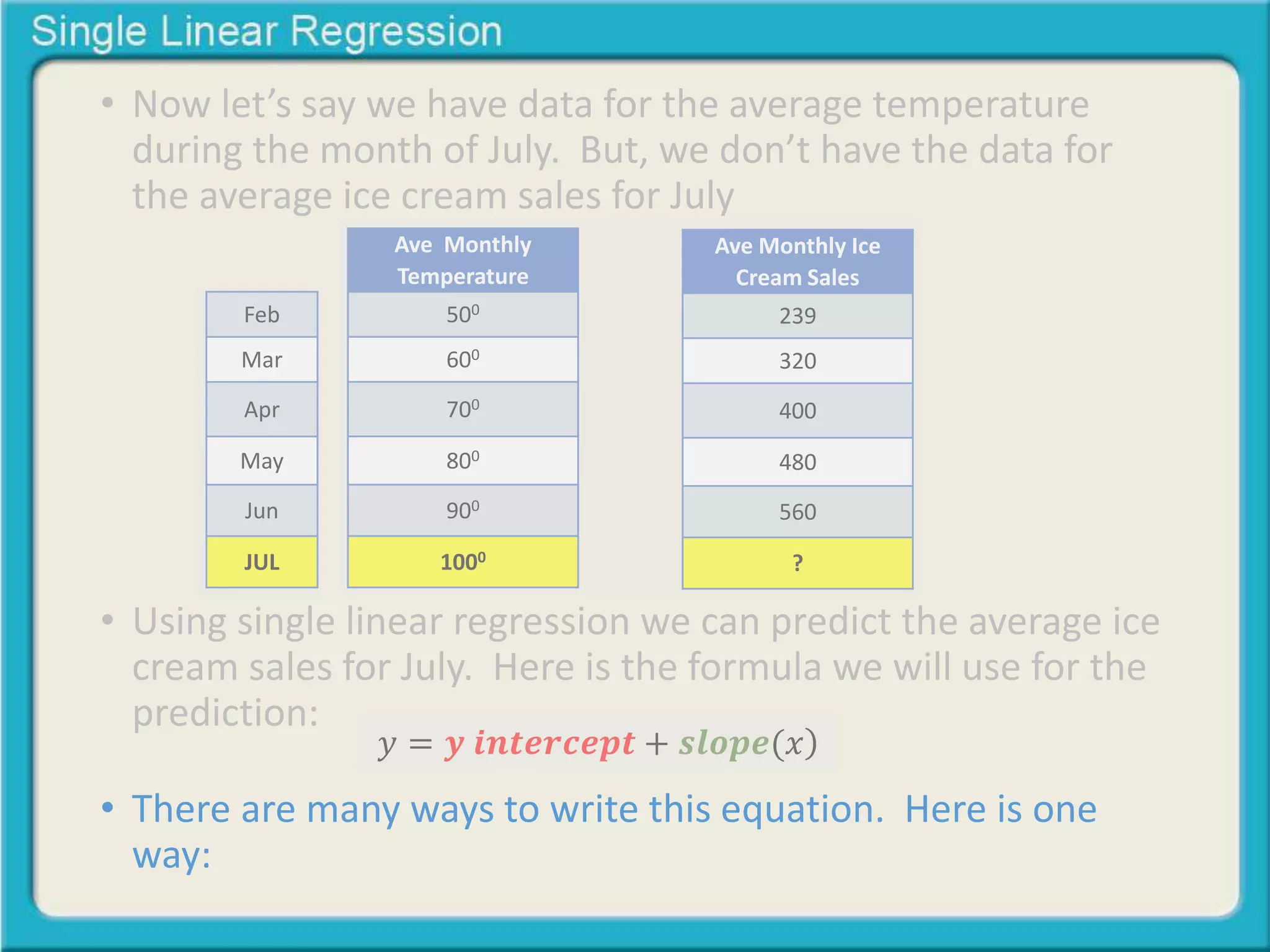 • Now let’s say we have data for the average temperature 
during the month of July. But, we don’t have the data for 
the average ice cream sales for July 
Feb 
Mar 
Apr 
May 
Jun 
JUL 
Ave Monthly 
Temperature 
500 
600 
700 
800 
900 
1000 
Ave Monthly Ice 
Cream Sales 
239 
320 
400 
480 
560 
? 
• Using single linear regression we can predict the average ice 
cream sales for July. Here is the formula we will use for the 
prediction: 
푦 = 풚 풊풏풕풆풓풄풆풑풕 + 풔풍풐풑풆(푥 
• There are many ways to write this equation. Here is one 
way: 
 