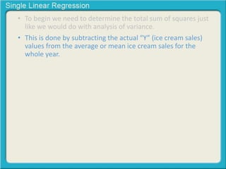 • To begin we need to determine the total sum of squares just 
like we would do with analysis of variance. 
• This is done by subtracting the actual “Y” (ice cream sales) 
values from the average or mean ice cream sales for the 
whole year. 
 