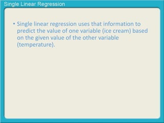 • Single linear regression uses that information to 
predict the value of one variable (ice cream) based 
on the given value of the other variable 
(temperature). 
 