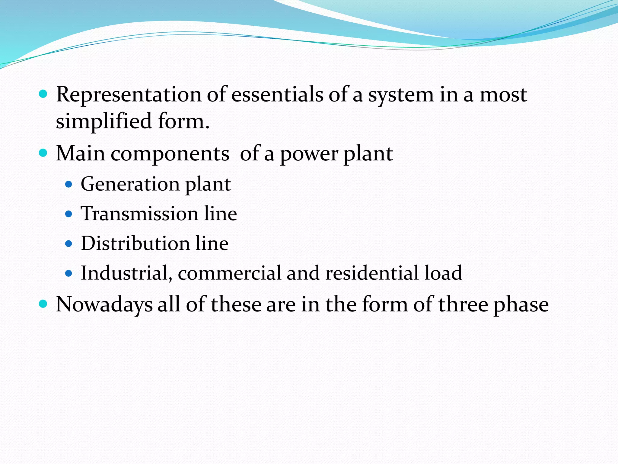  Representation of essentials of a system in a most
simplified form.
 Main components of a power plant
 Generation plant
 Transmission line
 Distribution line
 Industrial, commercial and residential load
 Nowadays all of these are in the form of three phase
 