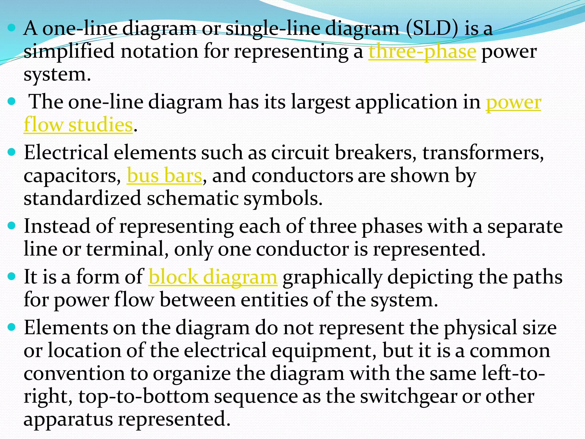  A one-line diagram or single-line diagram (SLD) is a
simplified notation for representing a three-phase power
system.
 The one-line diagram has its largest application in power
flow studies.
 Electrical elements such as circuit breakers, transformers,
capacitors, bus bars, and conductors are shown by
standardized schematic symbols.
 Instead of representing each of three phases with a separate
line or terminal, only one conductor is represented.
 It is a form of block diagram graphically depicting the paths
for power flow between entities of the system.
 Elements on the diagram do not represent the physical size
or location of the electrical equipment, but it is a common
convention to organize the diagram with the same left-to-
right, top-to-bottom sequence as the switchgear or other
apparatus represented.
 