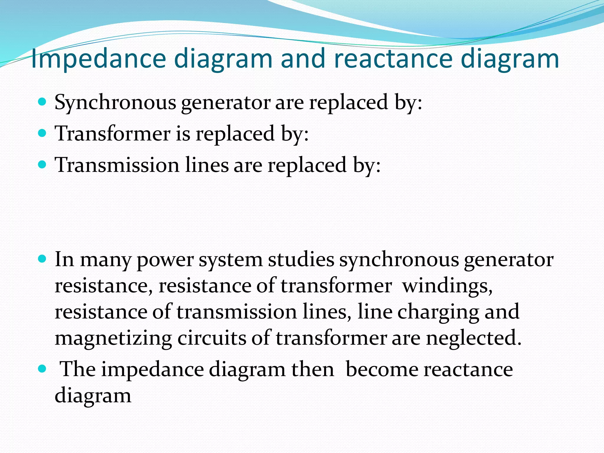 Impedance diagram and reactance diagram
 Synchronous generator are replaced by:
 Transformer is replaced by:
 Transmission lines are replaced by:
 In many power system studies synchronous generator
resistance, resistance of transformer windings,
resistance of transmission lines, line charging and
magnetizing circuits of transformer are neglected.
 The impedance diagram then become reactance
diagram
 