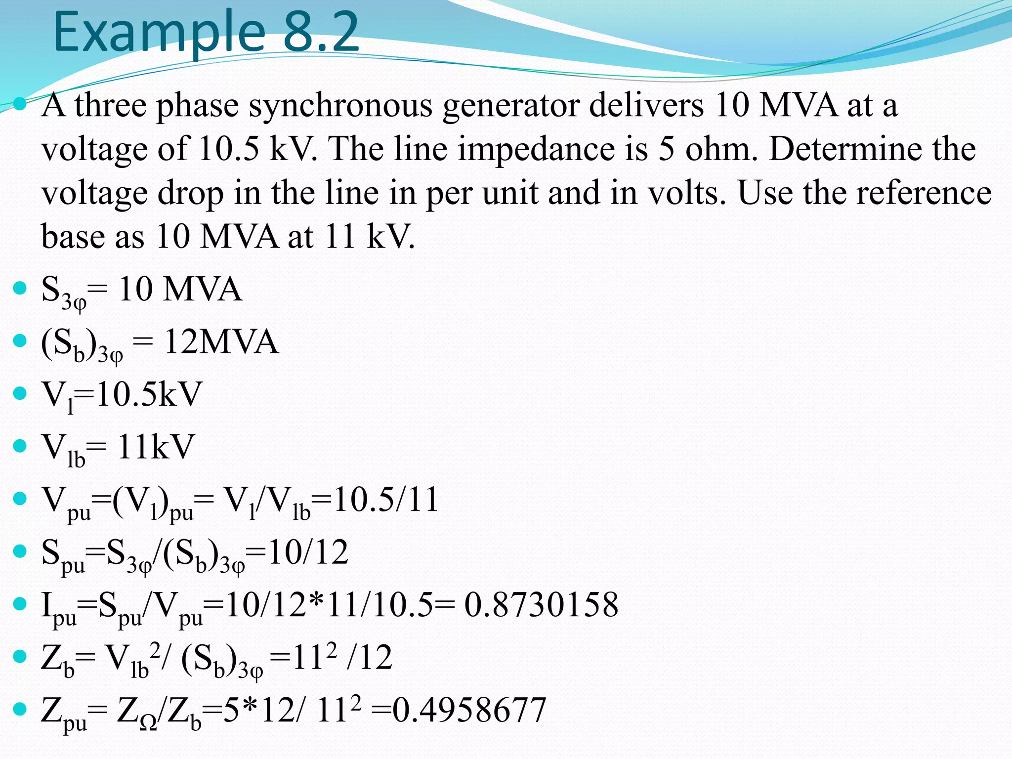 Example 8.2
 A three phase synchronous generator delivers 10 MVA at a
voltage of 10.5 kV. The line impedance is 5 ohm. Determine the
voltage drop in the line in per unit and in volts. Use the reference
base as 10 MVA at 11 kV.
 S3φ= 10 MVA
 (Sb)3φ = 12MVA
 Vl=10.5kV
 Vlb= 11kV
 Vpu=(Vl)pu= Vl/Vlb=10.5/11
 Spu=S3φ/(Sb)3φ=10/12
 Ipu=Spu/Vpu=10/12*11/10.5= 0.8730158
 Zb= Vlb
2/ (Sb)3φ =112 /12
 Zpu= ZΩ/Zb=5*12/ 112 =0.4958677
 