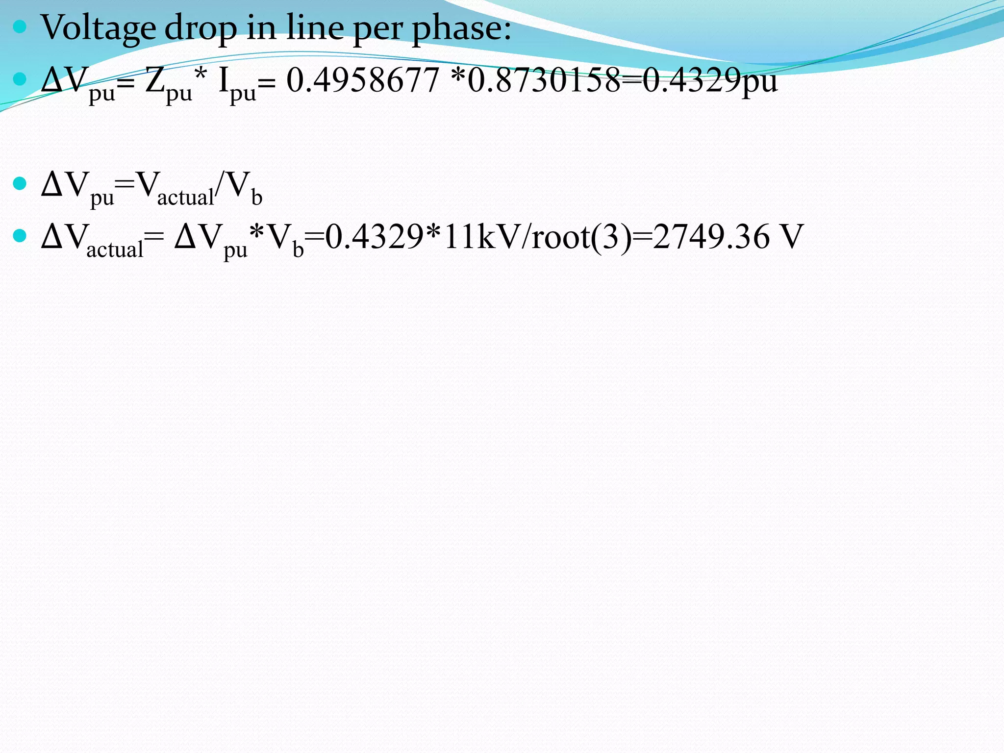  Voltage drop in line per phase:
 ΔVpu= Zpu* Ipu= 0.4958677 *0.8730158=0.4329pu
 ΔVpu=Vactual/Vb
 ΔVactual= ΔVpu*Vb=0.4329*11kV/root(3)=2749.36 V
 
