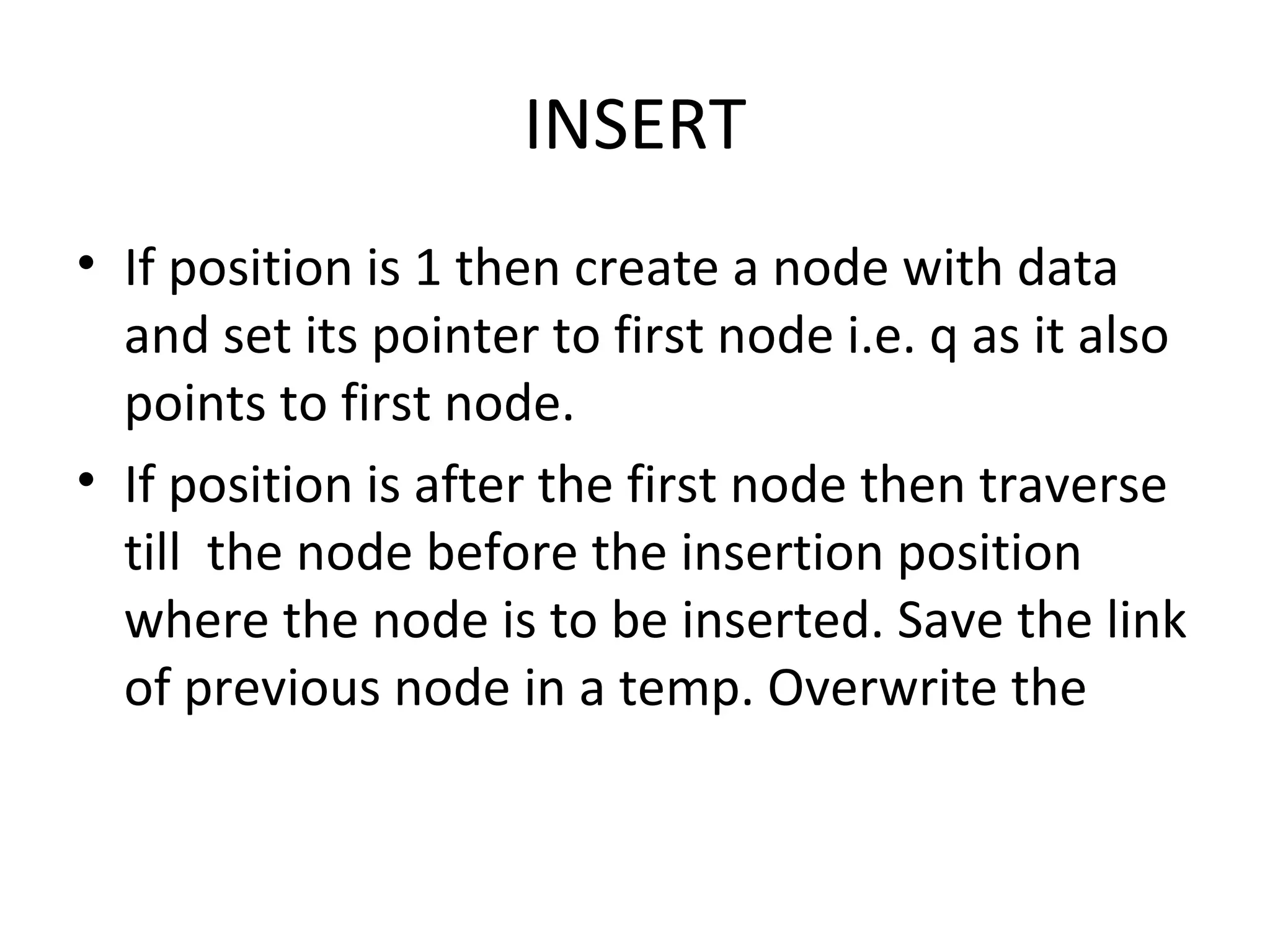INSERT If position is 1 then create a node with data and set its pointer to first node i.e. q as it also points to first node.  If position is after the first node then traverse till  the node before the insertion position where the node is to be inserted. Save the link of previous node in a temp. Overwrite the  