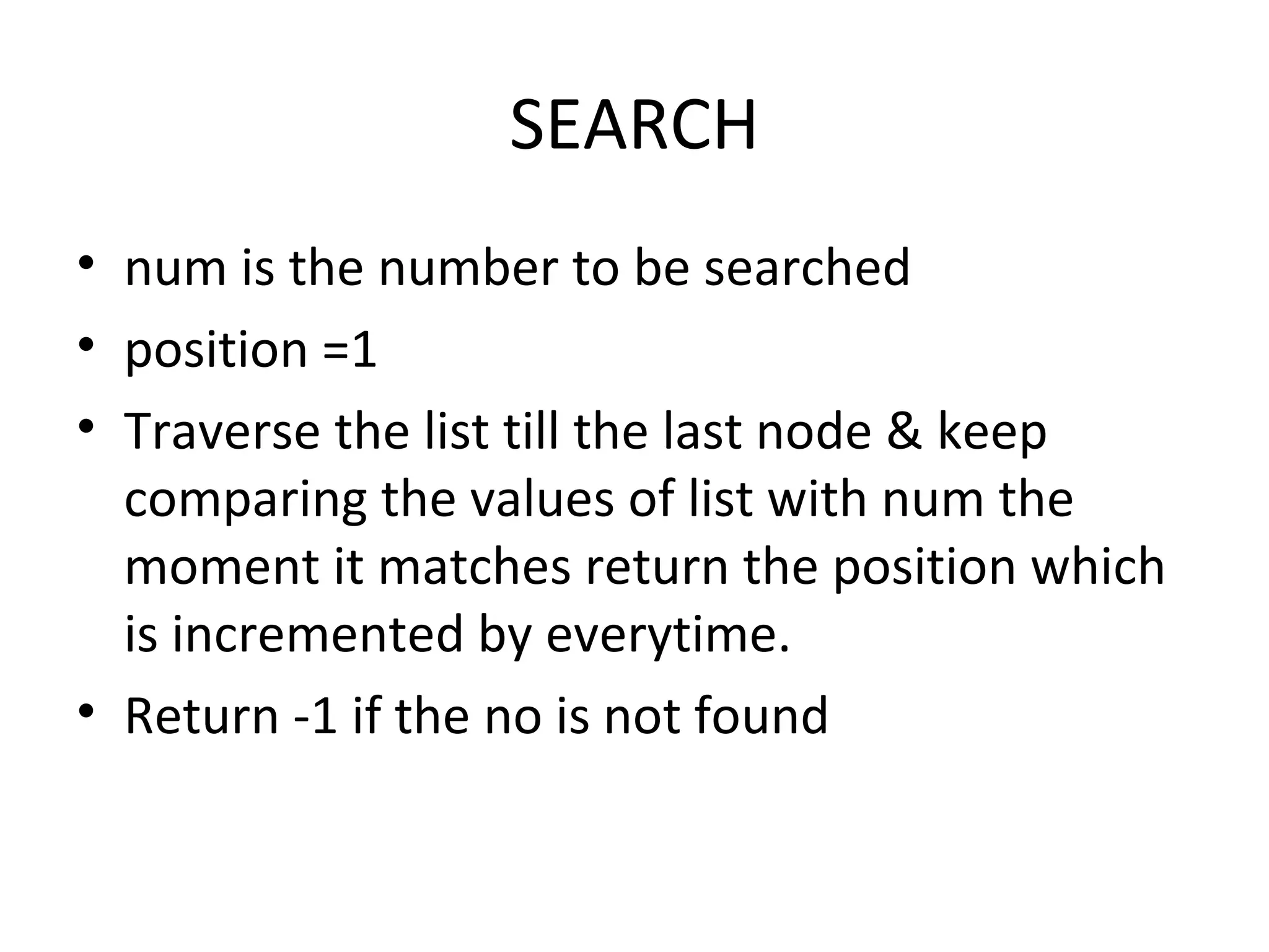 SEARCH num is the number to be searched position =1 Traverse the list till the last node & keep comparing the values of list with num the moment it matches return the position which is incremented by everytime. Return -1 if the no is not found 