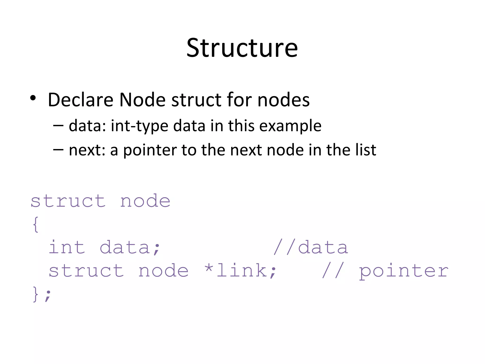 Declare Node struct for nodes data: int-type data in this example next: a pointer to the next node in the list struct node { int data; //data struct node *link; // pointer }; Structure 