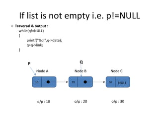 If list is not empty i.e. p!=NULL 10 20 30 Node A Node B Node C NULL P Q Traversal & output :  while(q!=NULL) { printf(“%d ”,q->data); q=q->link; } o/p : 10 o/p : 20 o/p : 30 
