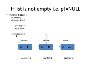 If list is not empty i.e. p!=NULL 10 20 30 Node A Node B Node C NULL P Q Traversal & count :  counter=0; while(q!=NULL) { counter++; q=q->link; } return counter; counter=1 counter=2 counter=3 