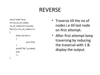 REVERSE struct node *q=p; int i,k,l,no_of_nodes; no_of_nodes=k=l=count(); for(i=1;i<=no_of_nodes;i++) { for(k=1;k<l;k++) { q=q->link; } printf(&quot;%d &quot;,q->data); q=p; l--; } Traverse till the no of nodes i.e till last node on first attempt. After first attempt keep traversing by reducing the traversal with 1 & display the output. 