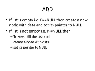 ADD If list is empty i.e. P==NULL then create a new node with data and set its pointer to NULL If list is not empty i.e. P!=NULL then  Traverse till the last node create a node with data set its pointer to NULL 