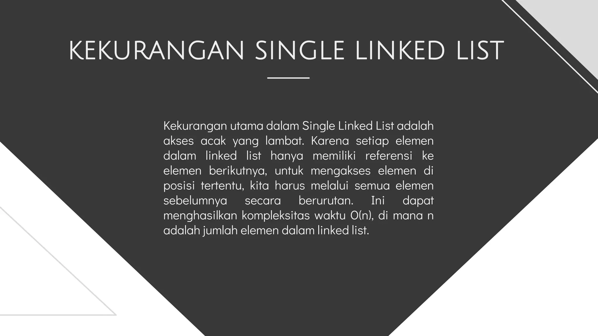 KEKURANGAN SINGLE LINKED LIST
Kekurangan utama dalam Single Linked List adalah
akses acak yang lambat. Karena setiap elemen
dalam linked list hanya memiliki referensi ke
elemen berikutnya, untuk mengakses elemen di
posisi tertentu, kita harus melalui semua elemen
sebelumnya secara berurutan. Ini dapat
menghasilkan kompleksitas waktu O(n), di mana n
adalah jumlah elemen dalam linked list.
 