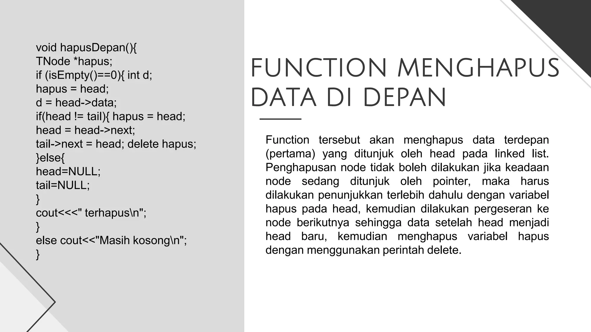 FUNCTION MENGHAPUS
DATA DI DEPAN
void hapusDepan(){
TNode *hapus;
if (isEmpty()==0){ int d;
hapus = head;
d = head->data;
if(head != tail){ hapus = head;
head = head->next;
tail->next = head; delete hapus;
}else{
head=NULL;
tail=NULL;
}
cout<<<" terhapusn";
}
else cout<<"Masih kosongn";
}
Function tersebut akan menghapus data terdepan
(pertama) yang ditunjuk oleh head pada linked list.
Penghapusan node tidak boleh dilakukan jika keadaan
node sedang ditunjuk oleh pointer, maka harus
dilakukan penunjukkan terlebih dahulu dengan variabel
hapus pada head, kemudian dilakukan pergeseran ke
node berikutnya sehingga data setelah head menjadi
head baru, kemudian menghapus variabel hapus
dengan menggunakan perintah delete.
 