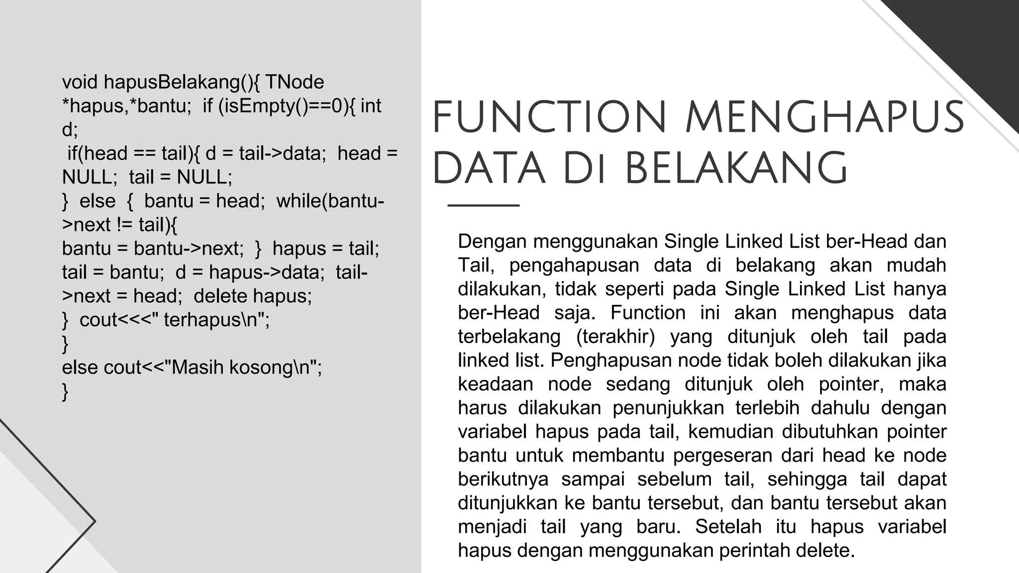 FUNCTION MENGHAPUS
DATA Di BELAKANG
void hapusBelakang(){ TNode
*hapus,*bantu; if (isEmpty()==0){ int
d;
if(head == tail){ d = tail->data; head =
NULL; tail = NULL;
} else { bantu = head; while(bantu-
>next != tail){
bantu = bantu->next; } hapus = tail;
tail = bantu; d = hapus->data; tail-
>next = head; delete hapus;
} cout<<<" terhapusn";
}
else cout<<"Masih kosongn";
}
Dengan menggunakan Single Linked List ber-Head dan
Tail, pengahapusan data di belakang akan mudah
dilakukan, tidak seperti pada Single Linked List hanya
ber-Head saja. Function ini akan menghapus data
terbelakang (terakhir) yang ditunjuk oleh tail pada
linked list. Penghapusan node tidak boleh dilakukan jika
keadaan node sedang ditunjuk oleh pointer, maka
harus dilakukan penunjukkan terlebih dahulu dengan
variabel hapus pada tail, kemudian dibutuhkan pointer
bantu untuk membantu pergeseran dari head ke node
berikutnya sampai sebelum tail, sehingga tail dapat
ditunjukkan ke bantu tersebut, dan bantu tersebut akan
menjadi tail yang baru. Setelah itu hapus variabel
hapus dengan menggunakan perintah delete.
 