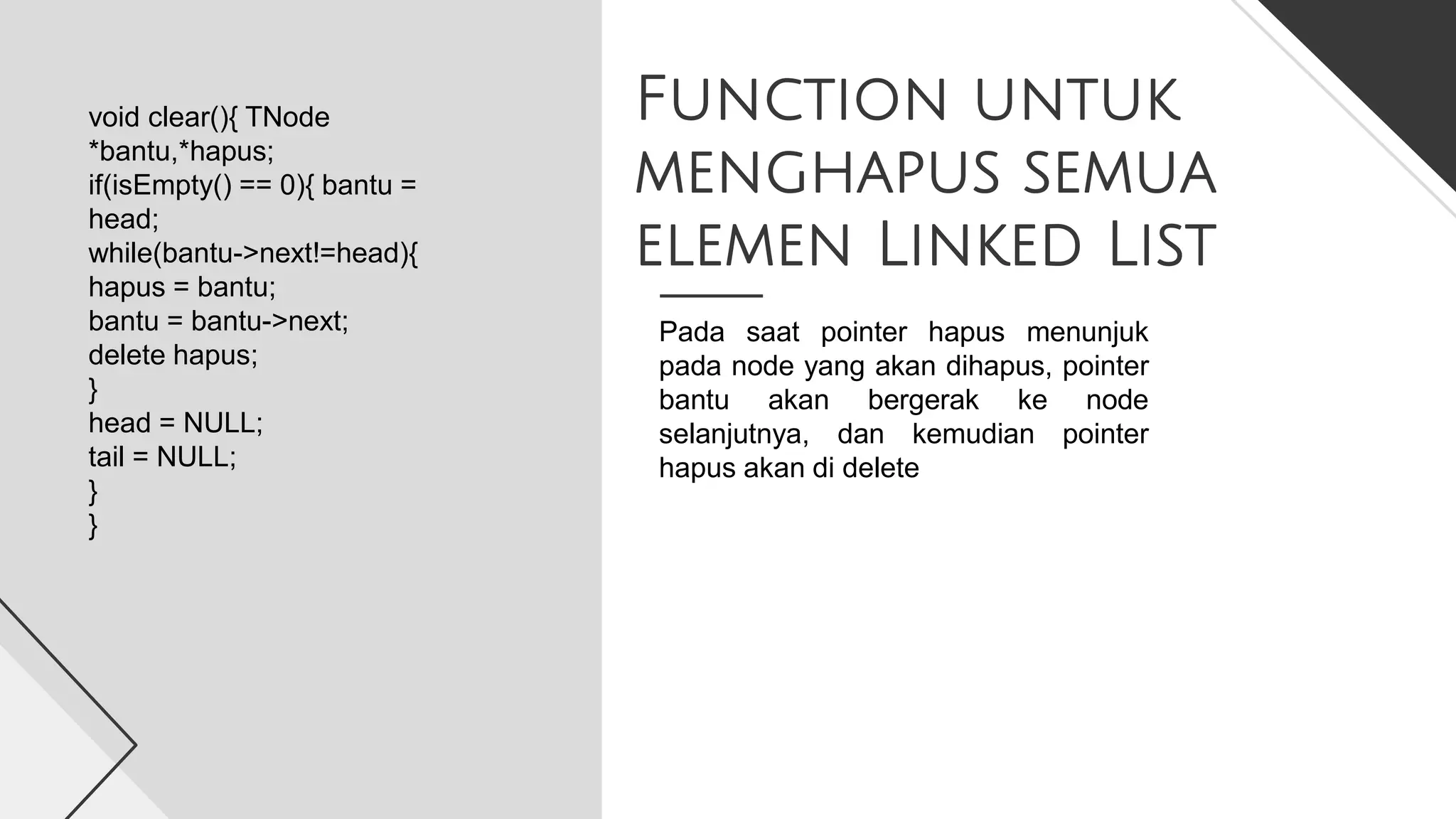 Function untuk
menghapus semua
elemen Linked List
void clear(){ TNode
*bantu,*hapus;
if(isEmpty() == 0){ bantu =
head;
while(bantu->next!=head){
hapus = bantu;
bantu = bantu->next;
delete hapus;
}
head = NULL;
tail = NULL;
}
}
Pada saat pointer hapus menunjuk
pada node yang akan dihapus, pointer
bantu akan bergerak ke node
selanjutnya, dan kemudian pointer
hapus akan di delete
 