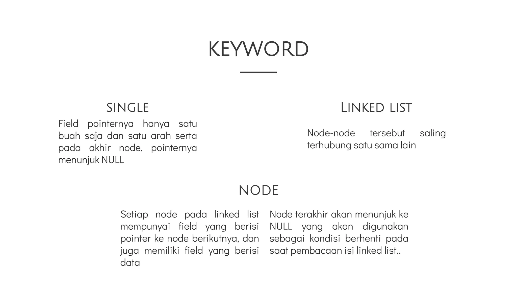 Linked list
single
Field pointernya hanya satu
buah saja dan satu arah serta
pada akhir node, pointernya
menunjuk NULL
Node terakhir akan menunjuk ke
NULL yang akan digunakan
sebagai kondisi berhenti pada
saat pembacaan isi linked list..
Node-node tersebut saling
terhubung satu sama lain
keyword
NODE
Setiap node pada linked list
mempunyai field yang berisi
pointer ke node berikutnya, dan
juga memiliki field yang berisi
data
 