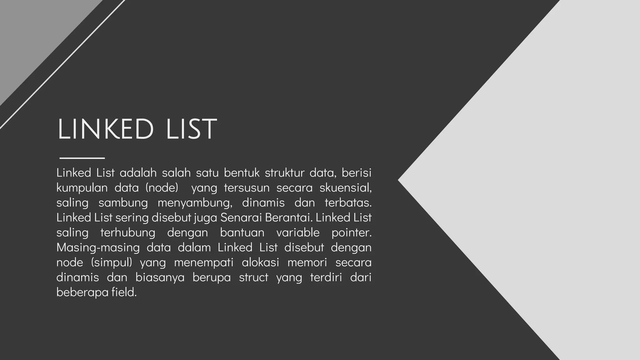 Linked List adalah salah satu bentuk struktur data, berisi
kumpulan data (node) yang tersusun secara skuensial,
saling sambung menyambung, dinamis dan terbatas.
Linked List sering disebut juga Senarai Berantai. Linked List
saling terhubung dengan bantuan variable pointer.
Masing-masing data dalam Linked List disebut dengan
node (simpul) yang menempati alokasi memori secara
dinamis dan biasanya berupa struct yang terdiri dari
beberapa field.
LINKED LIST
 