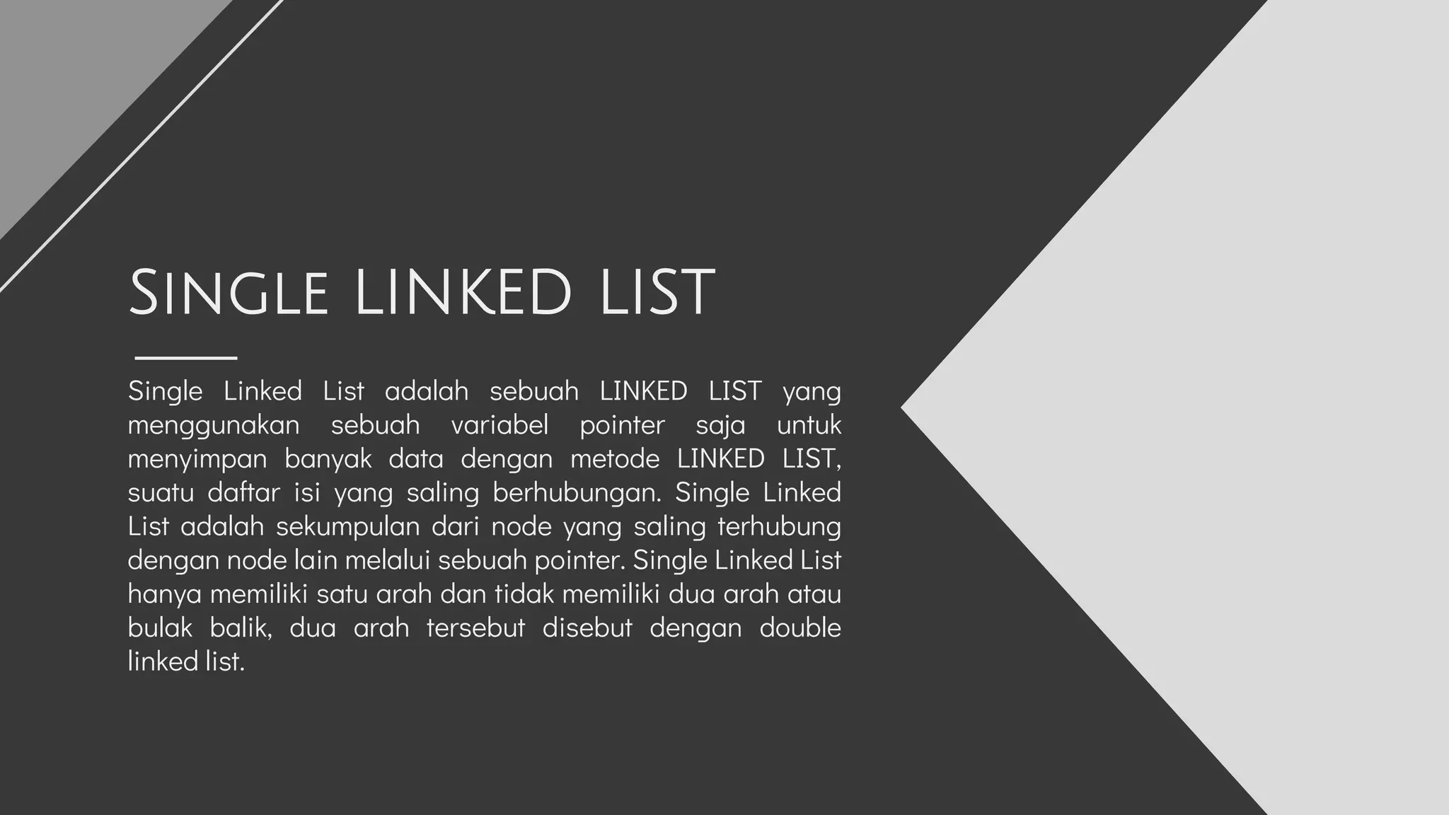 Single Linked List adalah sebuah LINKED LIST yang
menggunakan sebuah variabel pointer saja untuk
menyimpan banyak data dengan metode LINKED LIST,
suatu daftar isi yang saling berhubungan. Single Linked
List adalah sekumpulan dari node yang saling terhubung
dengan node lain melalui sebuah pointer. Single Linked List
hanya memiliki satu arah dan tidak memiliki dua arah atau
bulak balik, dua arah tersebut disebut dengan double
linked list.
Single LINKED LIST
 