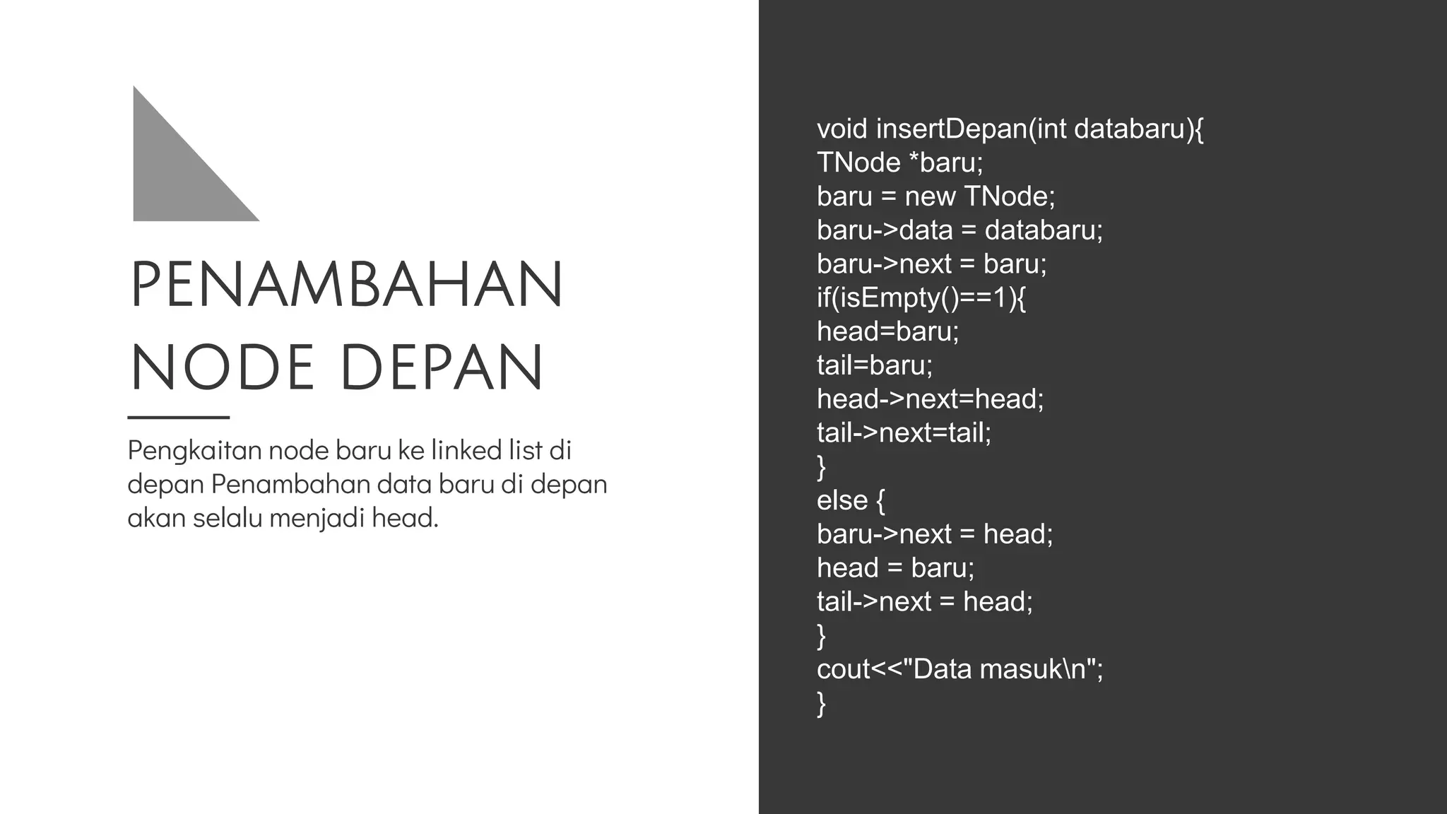 PENAMBAHAN
NODE DEPAN
Pengkaitan node baru ke linked list di
depan Penambahan data baru di depan
akan selalu menjadi head.
void insertDepan(int databaru){
TNode *baru;
baru = new TNode;
baru->data = databaru;
baru->next = baru;
if(isEmpty()==1){
head=baru;
tail=baru;
head->next=head;
tail->next=tail;
}
else {
baru->next = head;
head = baru;
tail->next = head;
}
cout<<"Data masukn";
}
 