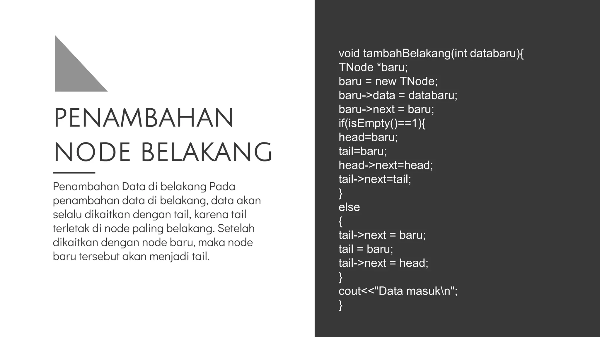 PENAMBAHAN
NODE BELAKANG
Penambahan Data di belakang Pada
penambahan data di belakang, data akan
selalu dikaitkan dengan tail, karena tail
terletak di node paling belakang. Setelah
dikaitkan dengan node baru, maka node
baru tersebut akan menjadi tail.
void tambahBelakang(int databaru){
TNode *baru;
baru = new TNode;
baru->data = databaru;
baru->next = baru;
if(isEmpty()==1){
head=baru;
tail=baru;
head->next=head;
tail->next=tail;
}
else
{
tail->next = baru;
tail = baru;
tail->next = head;
}
cout<<"Data masukn";
}
 