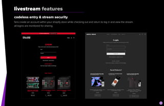 livestream features
codeless entry & stream security


fans create an account within your shopify store while checking out and return to log in and view the stream.


all logins are monitored for sharing.
 