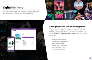 digital delivery
	
True direct-to-fan distribution using your existing storefront.
Why send fans to someone else to buy your music?
Artists get paid first - not the delivery person.


Why wait 45 days to get paid when your money could be in your
wallet in 3? By adding Single to a Shopify store, fans support you
directly. Keep 100% of your physical revenue & never worry about
getting paid!


• Bundle w/ Physical Merch


• International Chart Reporting


• Built-in Audio Previews


• Lossless & MP3 Downloads


• Offer Instant Grat Tracks


• Free Upsell Campaigns
 