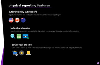 physical reporting features
automatic daily submissions


tag albums one time and we’ll do the rest. never submit a manual report again.
bulk album tagging


search existing inventory or export a list of products from shopify and quickly mark items for reporting
power your pre-sale


sales can be picked up even if they occurred before single was installed. works with 3rd party fulfillment.
 