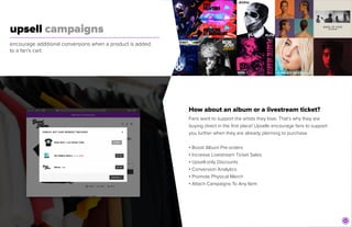 upsell campaigns
	
encourage additional conversions when a product is added
to a fan’s cart.
How about an album or a livestream ticket?


Fans want to support the artists they love. That’s why they are
buying direct in the first place! Upsells encourage fans to support
you further when they are already planning to purchase.


• Boost Album Pre-orders


• Increase Livestream Ticket Sales


• Upsell-only Discounts


• Conversion Analytics


• Promote Physical Merch


• Attach Campaigns To Any Item
 