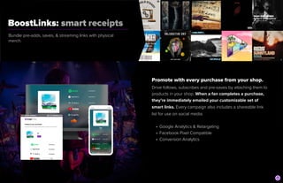 BoostLinks: smart receipts
	
Bundle pre-adds, saves, & streaming links with physical
merch.
Promote with every purchase from your shop.


Drive follows, subscribes and pre-saves by attaching them to
products in your shop. When a fan completes a purchase,
they’re immediately emailed your customizable set of
smart links. Every campaign also includes a shareable link
list for use on social media.


• Google Analytics & Retargeting


• Facebook Pixel Compatible


• Conversion Analytics
 
