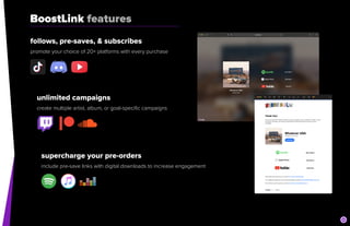 BoostLink features
follows, pre-saves, & subscribes


promote your choice of 20+ platforms with every purchase
unlimited campaigns


create multiple artist, album, or goal-specific campaigns
supercharge your pre-orders


include pre-save links with digital downloads to increase engagement
 