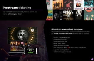 livestream ticketing
	
host ticketed livestream concerts, listening parties, and
events - all inside your store!
ticket direct. stream direct. keep more.


why send fans somewhere else to watch a private livestream when


you already have a beautiful store with merch & music available?


• lossless audio & full hd video


• ticket + merch bundles


• moderated stream chat


• virtual “merch tables”


• upsell campaigns included


• fixed rate pricing - Keep 💯 % of your merch sales & data


• fully white-labeled platform


• real-time fan support included
 