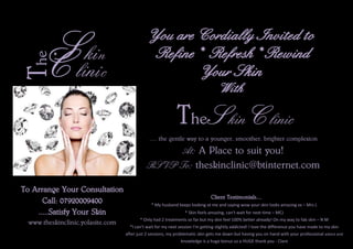 Skin
Clinic
The You are Cordially Invited to
Refine* Refresh* Rewind
Your Skin
With
The Skin Clinic
......the gentle way to a younger, smoother, brighter complexion
At: A Place to suit you!
RSVP To: theskinclinic@btinternet.com
To Arrange Your Consultation
Call: 07920009400
.....Satisfy Your Skin
www.theskinclinic.yolasite.com
Client Testimonials....
* My husband keeps looking at me and saying wow your skin looks amazing xx – Mrs L
* Skin feels amazing, can't wait for next time – MCJ
* Only had 2 treatments so far but my skin feel 100% better already! On my way to fab skin – N M
*I can't wait for my next session I'm getting slightly addicted! I love the difference you have made to my skin
after just 2 sessions, my problematic skin gets me down but having you on hand with your professional advice and
knowledge is a huge bonus so a HUGE thank you - Clare
 