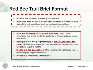 Red Bee Trail Brief Format What is the channel's brand proposition? How does this affect the channel's approach to trails?  (The style of the trail should demonstrate the brand proposition) Who are we trying to influence with this trail?   (Brief description that brings the target audience to life and gets you under their skins) Background to the programme(s) +  our insight about the show   (A short summary of the programme(s) and the one thing that will get our target to watch) Single minded proposition   (The one single thing that you want to persuade your target audience of) Mandatory inclusions/exclusions 