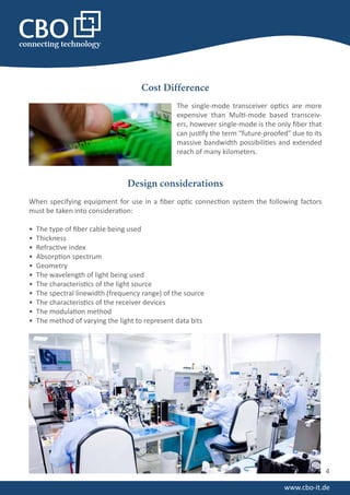 Cost Difference
The single-mode transceiver optics are more
expensive than Multi-mode based transceiv-
ers, however single-mode is the only fiber that
can justify the term “future-proofed” due to its
massive bandwidth possibilities and extended
reach of many kilometers.
4
www.cbo-it.de
Design considerations
When specifying equipment for use in a fiber optic connection system the following factors
must be taken into consideration:
• The type of fiber cable being used
• Thickness
• Refractive index
• Absorption spectrum
• Geometry
• The wavelength of light being used
• The characteristics of the light source
• The spectral linewidth (frequency range) of the source
• The characteristics of the receiver devices
• The modulation method
• The method of varying the light to represent data bits
 